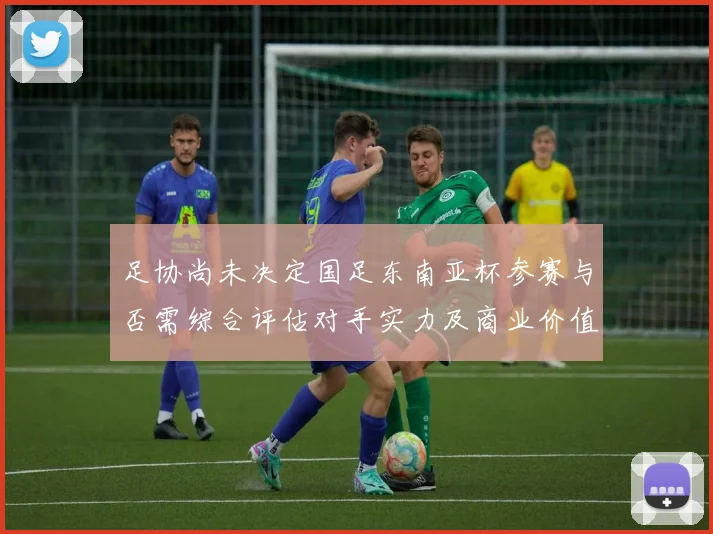 足协尚未决定国足东南亚杯参赛与否需综合评估对手实力及商业价值