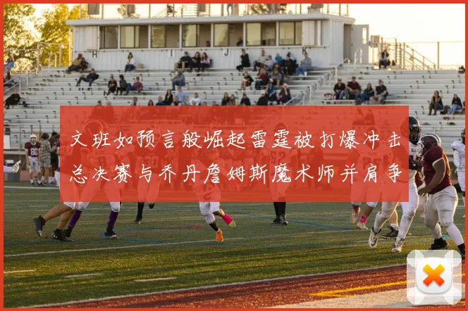 文班如预言般崛起雷霆被打爆冲击总决赛与乔丹詹姆斯魔术师并肩争首冠