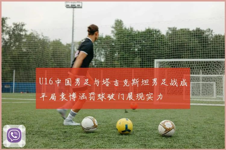U16中国男足与塔吉克斯坦男足战成平局袁博涵罚球破门展现实力