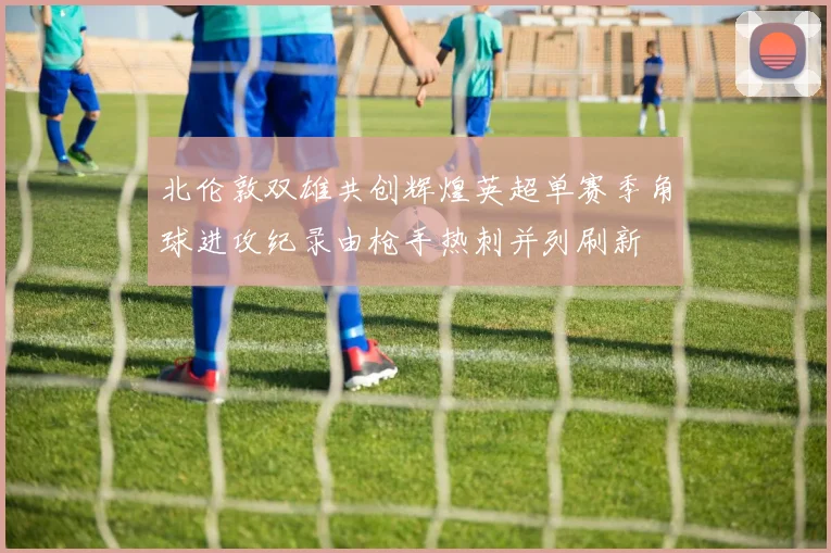 北伦敦双雄共创辉煌英超单赛季角球进攻纪录由枪手热刺并列刷新