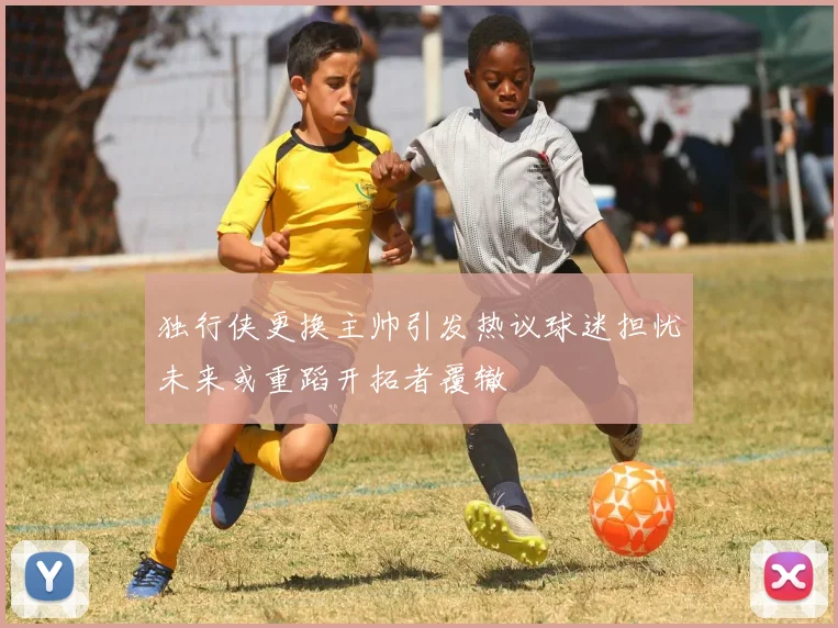 独行侠更换主帅引发热议球迷担忧未来或重蹈开拓者覆辙
