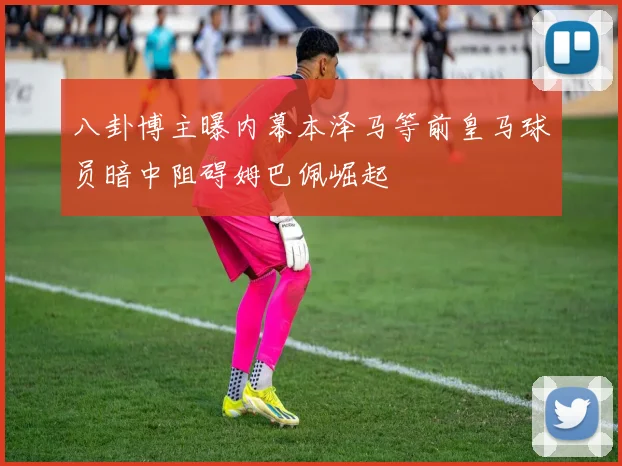 八卦博主曝内幕本泽马等前皇马球员暗中阻碍姆巴佩崛起