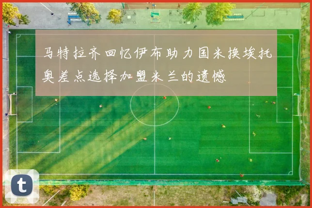 马特拉齐回忆伊布助力国米换埃托奥差点选择加盟米兰的遗憾